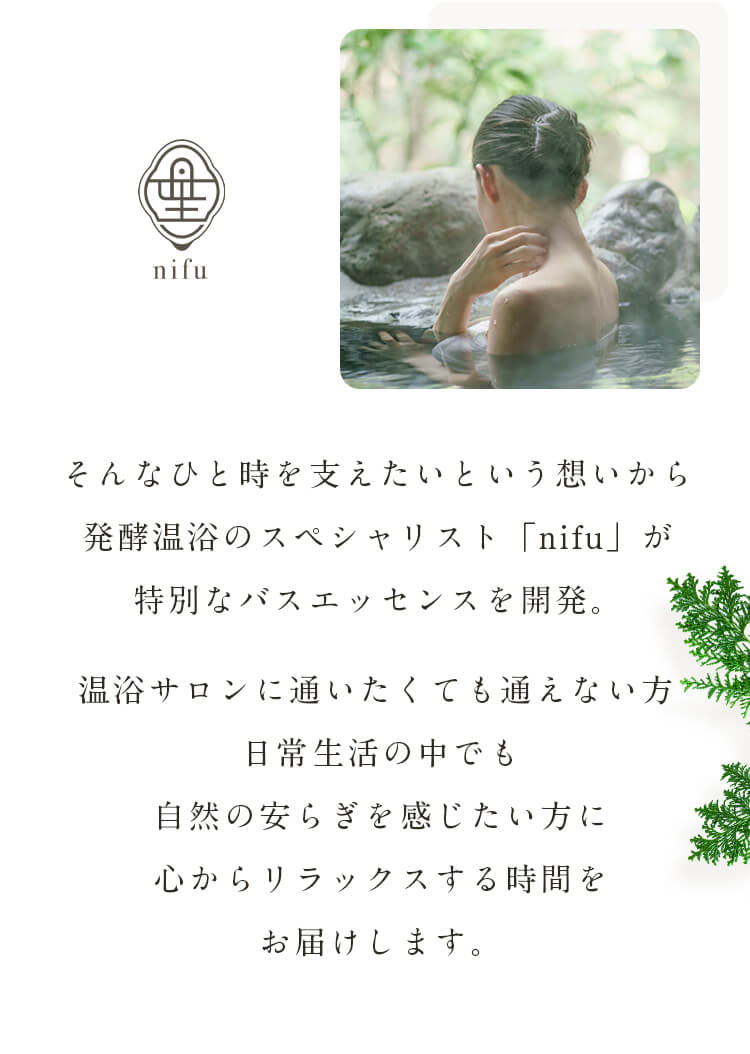 そんなひと時を支えたいという想いから発酵温浴のスペシャリスト「nifu」が特別なバスエッセンスを開発。温浴サロンに通いたくても通えない方日常生活の中でも自然の安らぎを感じたい方に心からリラックスする時間をお届けします。