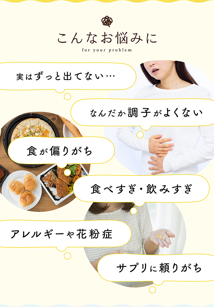 こんなお悩みに 実はずっと出てない・・・ なんだか調子が良くない 食が偏りがち 食べすぎ・飲みすぎ アレルギーや花粉症 サプリに頼りがち