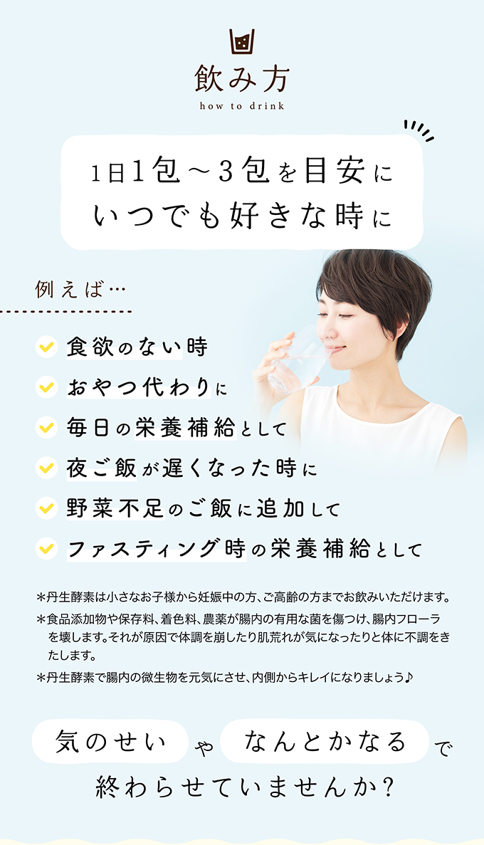飲み方 1日1包〜3包を目安にいつでも好きな時に 例えば・・・食欲のない時 おやつ代わりに 毎日の栄養補給として 夜ご飯が遅くなった時に 野菜不足のご飯に追加して ファスティング時の栄養補給として ＊丹生酵素は小さなお子様から妊娠中の方、ご高齢の方までお飲みいただけます。＊食品添加物や保存料、着色料、農薬が腸内の有用な菌を傷つけ、腸内フローラを壊します。それが原因で体調を崩したり肌荒れが気になったりと体に不調をきたします。＊丹生酵素で腸内の微生物を元気にさせ、内側からキレイになりましょう♪ 気のせいや何とかなる終わらせていませんか？